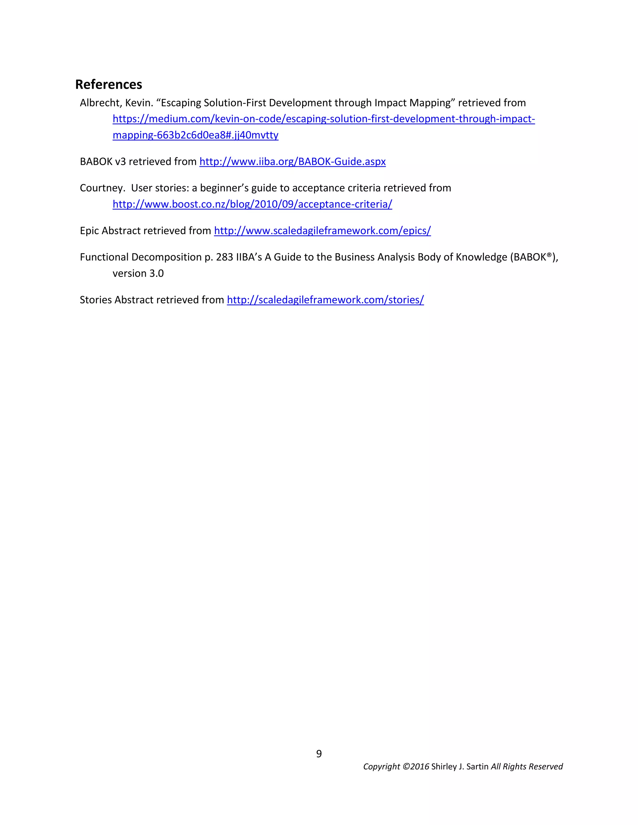 9
Copyright ©2016 Shirley J. Sartin All Rights Reserved
References
Albrecht, Kevin. “Escaping Solution-First Development through Impact Mapping” retrieved from
https://medium.com/kevin-on-code/escaping-solution-first-development-through-impact-
mapping-663b2c6d0ea8#.jj40mvtty
BABOK v3 retrieved from http://www.iiba.org/BABOK-Guide.aspx
Courtney. User stories: a beginner’s guide to acceptance criteria retrieved from
http://www.boost.co.nz/blog/2010/09/acceptance-criteria/
Epic Abstract retrieved from http://www.scaledagileframework.com/epics/
Functional Decomposition p. 283 IIBA’s A Guide to the Business Analysis Body of Knowledge (BABOK®),
version 3.0
Stories Abstract retrieved from http://scaledagileframework.com/stories/
 