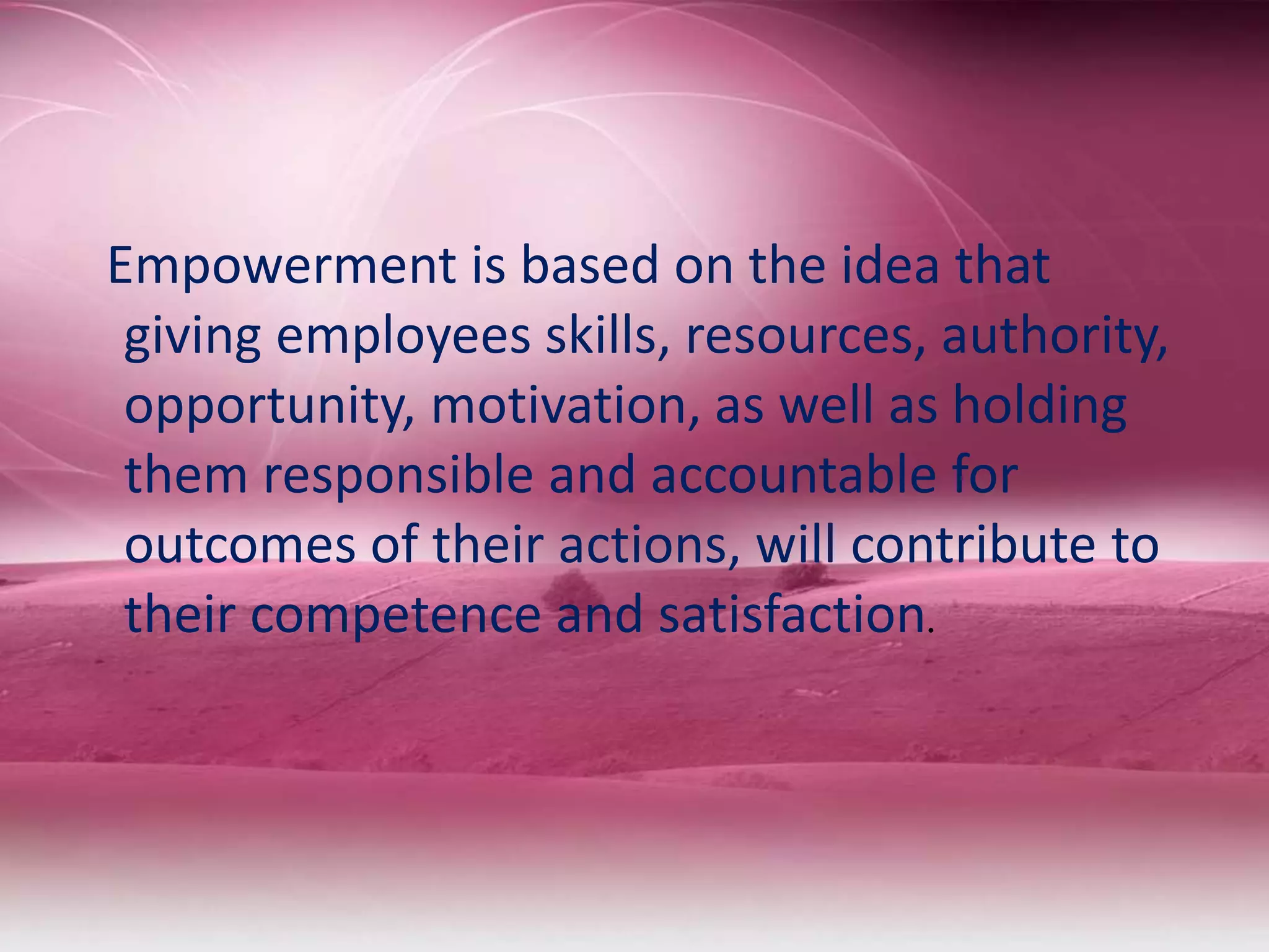 Empowerment is based on the idea that
giving employees skills, resources, authority,
opportunity, motivation, as well as holding
them responsible and accountable for
outcomes of their actions, will contribute to
their competence and satisfaction.
 