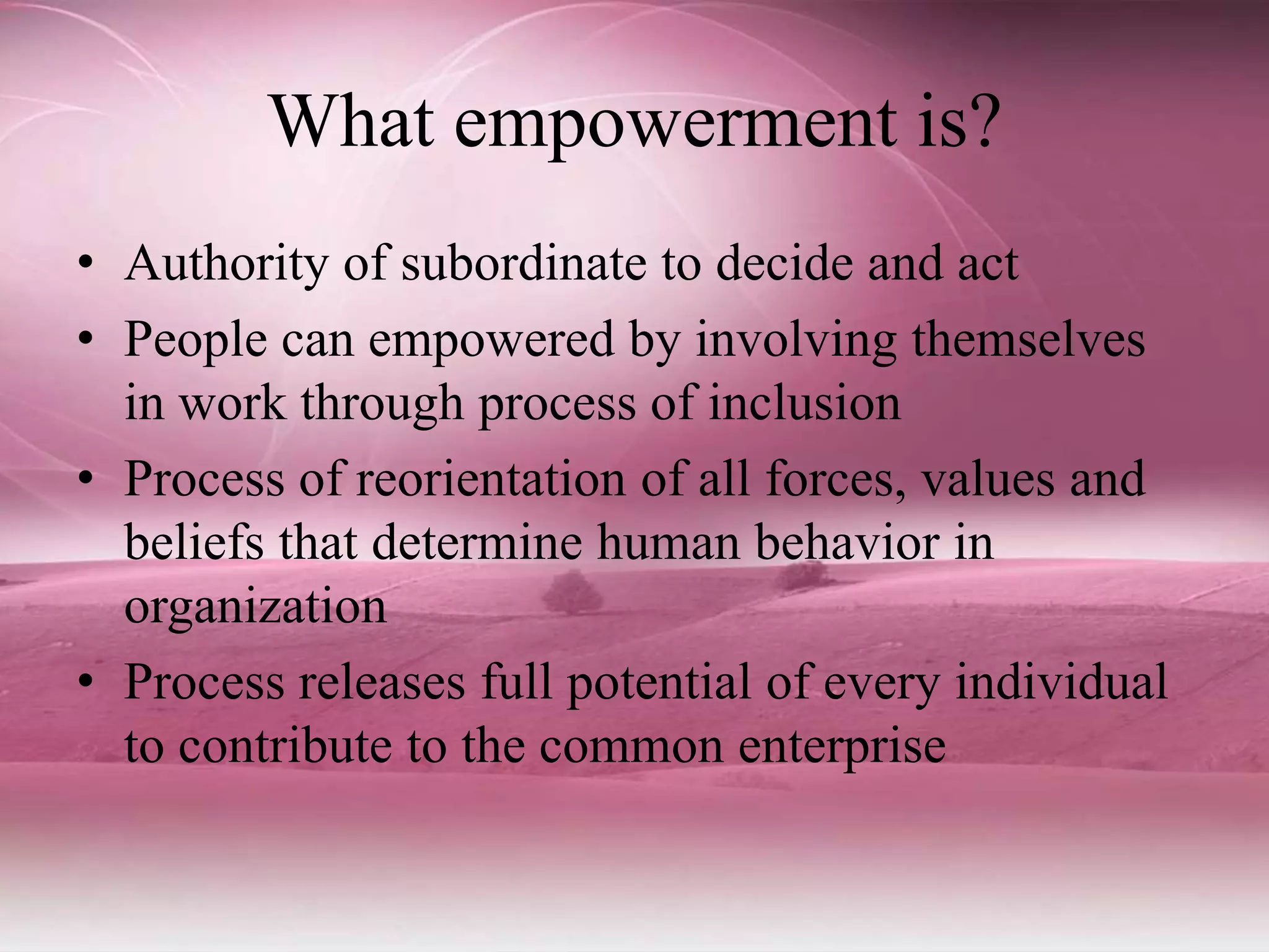 What empowerment is?
• Authority of subordinate to decide and act
• People can empowered by involving themselves
in work through process of inclusion
• Process of reorientation of all forces, values and
beliefs that determine human behavior in
organization
• Process releases full potential of every individual
to contribute to the common enterprise
 