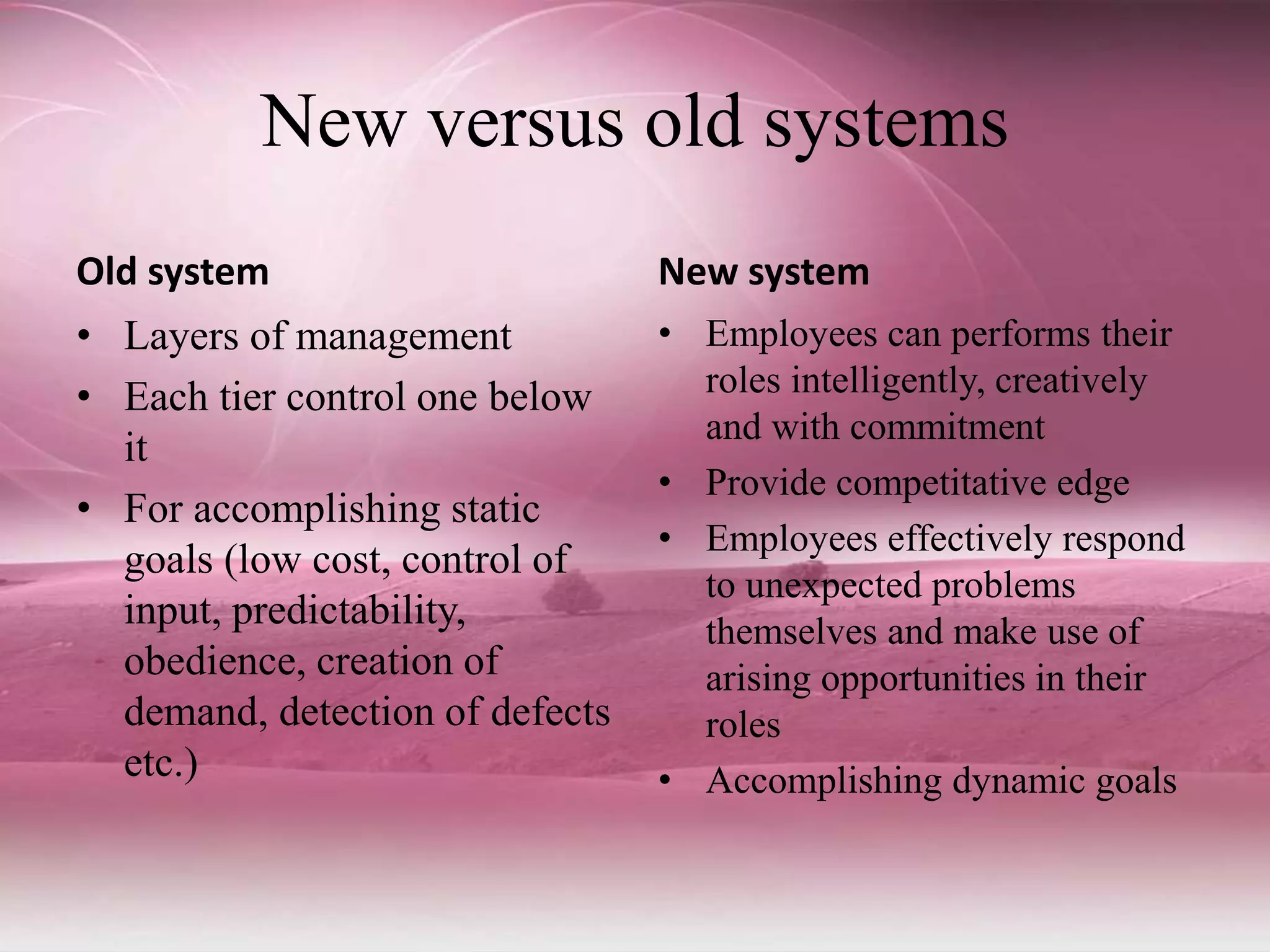New versus old systems
Old system
• Layers of management
• Each tier control one below
it
• For accomplishing static
goals (low cost, control of
input, predictability,
obedience, creation of
demand, detection of defects
etc.)
New system
• Employees can performs their
roles intelligently, creatively
and with commitment
• Provide competitative edge
• Employees effectively respond
to unexpected problems
themselves and make use of
arising opportunities in their
roles
• Accomplishing dynamic goals
 