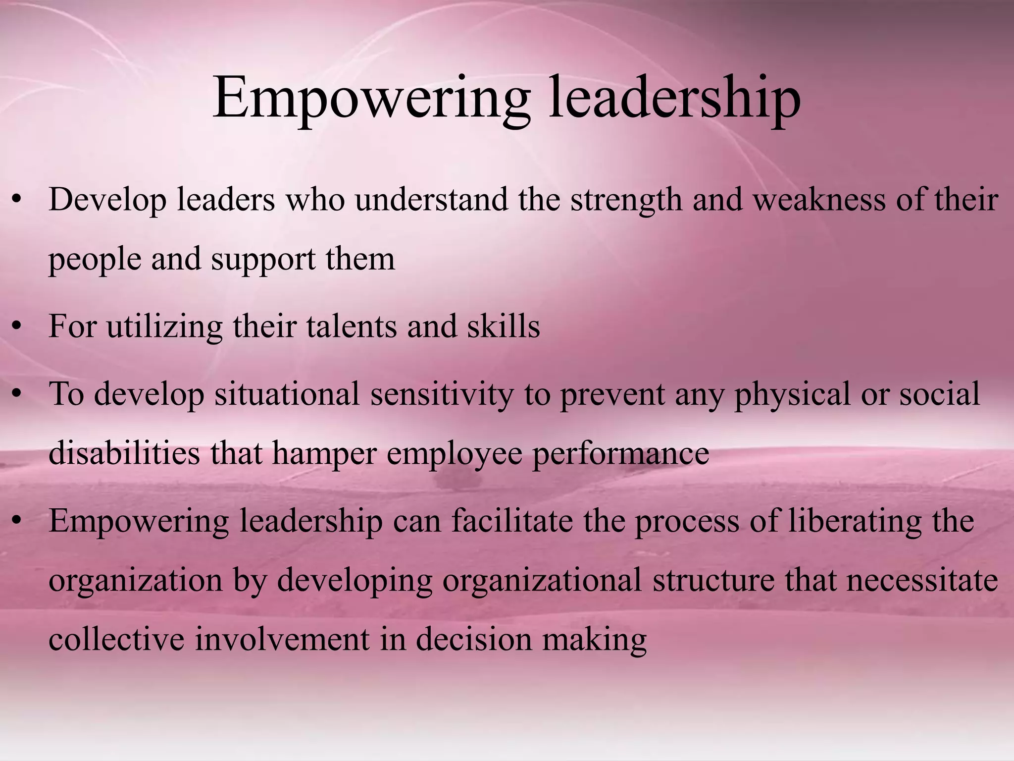 Empowering leadership
• Develop leaders who understand the strength and weakness of their
people and support them
• For utilizing their talents and skills
• To develop situational sensitivity to prevent any physical or social
disabilities that hamper employee performance
• Empowering leadership can facilitate the process of liberating the
organization by developing organizational structure that necessitate
collective involvement in decision making
 
