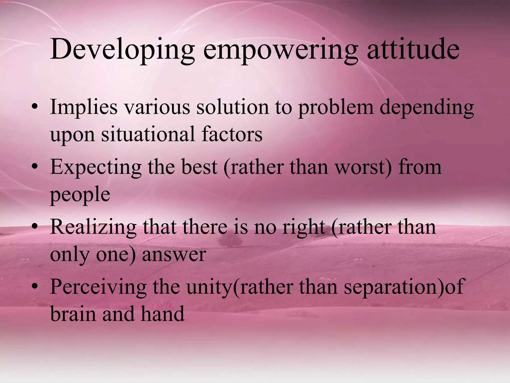 Developing empowering attitude
• Implies various solution to problem depending
upon situational factors
• Expecting the best (rather than worst) from
people
• Realizing that there is no right (rather than
only one) answer
• Perceiving the unity(rather than separation)of
brain and hand
 