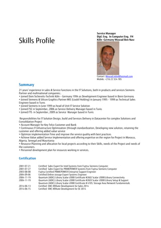 Skills Profile
Service Manager
Dipl. Eng. In Computer Eng. FH
Köln -Germany Mourad Ben Nasr
Contact: Mourad.mbn@hotmail.com
Mobile: +216 22 324 785
Summary
21 years’ experience in sales & Service functions in the IT Solutions, both in products and services Siemens
Partner and multinational companies:.
• Joined Dom Sichereits-Technik Köln – Germany 1994 as Development Engineer based in Bonn Germany
• Joined Siemens & Silicon Graphics Partner MIS (Loukil Holding) in January 1995 - 1999 as Technical Sales
Engineer based in Tunis
• Joined Siemens in June 1999 as head of Unit IT Service Solution
• Joined FSC in September, 2006 as Service Delivery Manager based in Tunis
• Joined FTS in September, 2009 as Service Manager based in Tunis
Responsibilities for IT Solution Design, build and Services Delivery in Datacenter for complex Solutions and
Consolidation Project
• Account Manager for Key Telco Customer and Bank
• Continuous IT Infrastructure Optimization (through standardization, Developing new solution, retaining the
customer and offering added value service
• Optimize implementation Time and improve the service quality with best practices
• Achieve Value added Service Implementation and offering expertise on the region for Project in Morocco,
Algeria, Senegal and Mauritania
• Resource Planning and allocation for local projects according to their Skills, needs of the Project and needs of
the customers.
• Personnel development plan for resources working in services.
Certification
2001-07-21 Certified Sales Expert for Intel Systems from Fujitsu Siemens Computer
2001-07-27 Certified Sales Expert for PRIMEPOWER Systems from Fujitsu Siemens Computer
2003-08-08 Fujitsu Certified PRIMEPOWER Enterprise Support Engineer
2004-09-06 Certified Online storage Expert Systems Engineer
2004-11-19 Quantum (ADIC) Library Scalar i2000 Certificate #2602 Scalar i2000:Library Connectivity
2004-11-19 Quantum (ADIC) Library Scalar i2000 Certificate #2603 Scalar i2000:Library Setup & Support
Quantum (ADIC) Library Scalar i2000 Certificate # 4105: Storage Area Network Fundamentals
2014-06-13 Certified EMC Affiliate Development for Sales 2014
2014-06-15 Certified EMC Affiliate Development for SE 2014
 