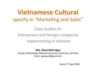 Vietnamese	
  Cultural	
  	
  
specify	
  in	
  “Marke/ng	
  and	
  Sales”	
  
Case	
  studies	
  on	
  	
  
Vietnamese	
  and	
  foreign	
  companies	
  
	
  implemen/ng	
  in	
  Vietnam	
  	
  
Hanoi,	
  5th	
  April	
  2016	
  
MSc.	
  Pham	
  Minh	
  Ngoc	
  	
  
Faculty	
  of	
  Marke/ng,	
  Na/onal	
  Economics	
  University,	
  Viet	
  Nam	
  
Email:	
  ngocpvm@gmail.com	
  
 