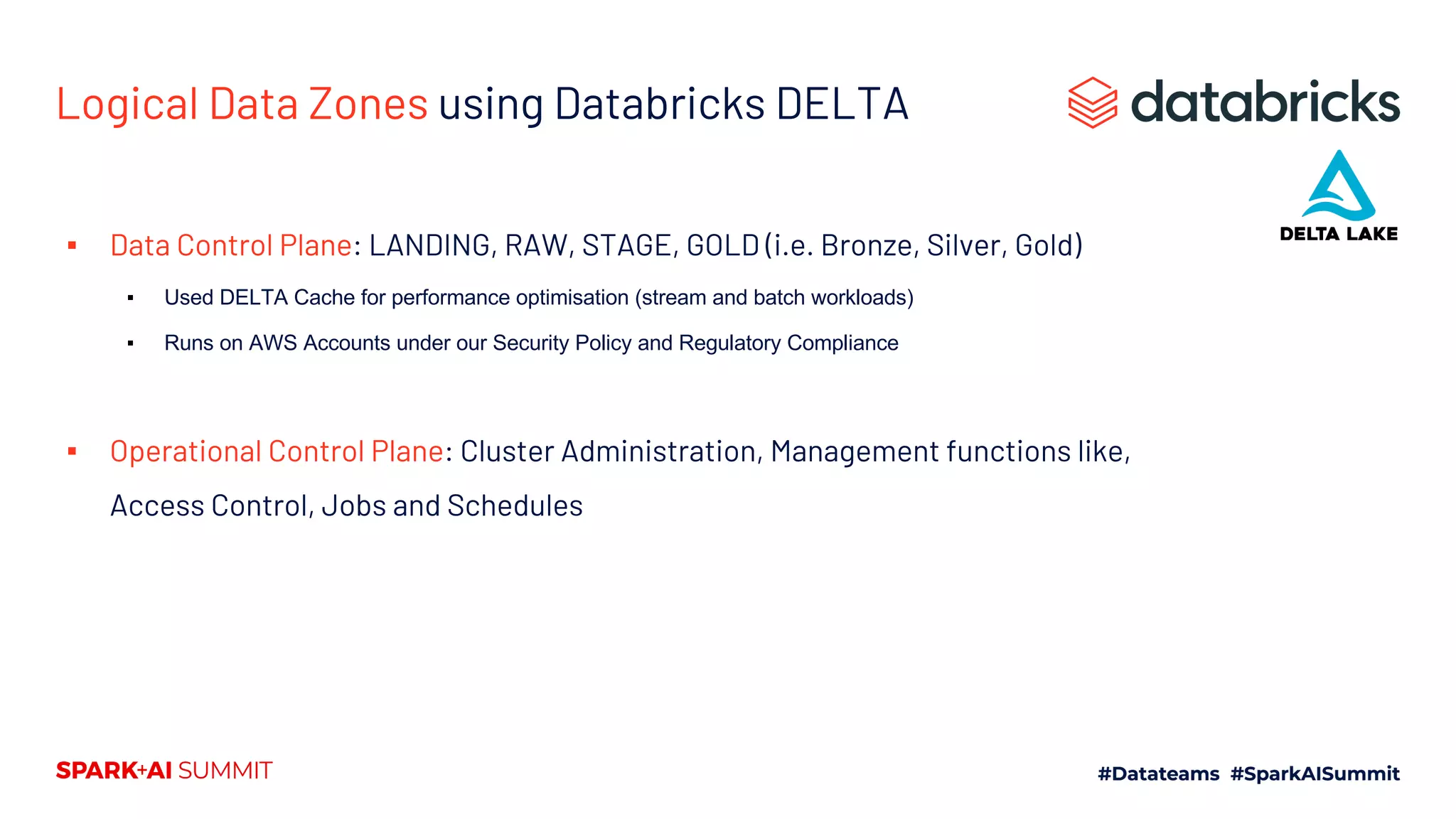 Logical Data Zones using Databricks DELTA
▪ Data Control Plane: LANDING, RAW, STAGE, GOLD (i.e. Bronze, Silver, Gold)
▪ Used DELTA Cache for performance optimisation (stream and batch workloads)
▪ Runs on AWS Accounts under our Security Policy and Regulatory Compliance
▪ Operational Control Plane: Cluster Administration, Management functions like,
Access Control, Jobs and Schedules
 