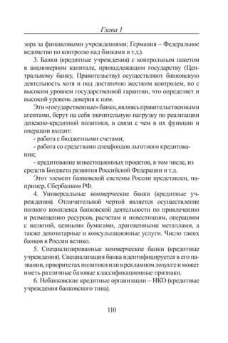 110
Глава 1
зора за финансовыми учреждениями; Германия – Федеральное
ведомство по контролю над банками и т.д.).
3. Банки (кредитные учреждения) с контрольным пакетом
в акционерном капитале, принадлежащим государству (Цен-
тральному банку, Правительству) осуществляют банковскую
деятельность хотя и под достаточно жестким контролем, но с
высоким уровнем государственной гарантии, что определяет и
высокий уровень доверия к ним.
Эти«государственные»банки,являясьправительственными
агентами, берут на себя значительную нагрузку по реализации
денежно-кредитной политики, в связи с чем в их функции и
операции входит:
- работа с бюджетными счетами;
- работа со средствами спецфондов льготного кредитова-
ния;
- кредитование инвестиционных проектов, в том числе, из
средств Бюджета развития Российской Федерации и т.д.
Этот элемент банковской системы России представлен, на-
пример, Сбербанком РФ.
4. Универсальные коммерческие банки (кредитные уч-
реждения). Отличительной чертой является осуществление
полного комплекса банковской деятельности по привлечению
и размещению ресурсов, расчетам и инвестициям, операциям
с валютой, ценными бумагами, драгоценными металлами, а
также депозитарные и консультационные услуги. Число таких
банков в России велико.
5. Специализированные коммерческие банки (кредитные
учреждения). Специализация банка идентифицируется в его на-
звании,приоритетахполитикииливрекламномлозунгеиможет
иметь различные базовые классификационные признаки.
6. Небанковские кредитные организации – НКО (кредитные
учреждения банковского типа).
Copyright ОАО «ЦКБ «БИБКОМ»  ООО «Aгентство Kнига-Cервис»
 