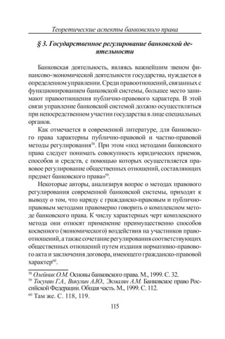 115
Теоретические аспекты банковского права
§ 3. Государственное регулирование банковской де-
ятельности
Банковская деятельность, являясь важнейшим звеном фи-
нансово-экономической деятельности государства, нуждается в
определенномуправлении.Средиправоотношений,связанныхс
функционированием банковской системы, большее место зани-
мают правоотношения публично-правового характера. В этой
связи управление банковской системой должно осуществляться
принепосредственномучастиигосударствавлицеспециальных
органов.
Как отмечается в современной литературе, для банковско-
го права характерны публично-правовой и частно-правовой
методы регулирования58
. При этом «под методами банковского
права следует понимать совокупность юридических приемов,
способов и средств, с помощью которых осуществляется пра-
вовое регулирование общественных отношений, составляющих
предмет банковского права»59
.
Некоторые авторы, анализируя вопрос о методах правового
регулирования современной банковской системы, приходят к
выводу о том, что наряду с гражданско-правовым и публично-
правовым методами правомерно говорить о комплексном мето-
де банковского права. К числу характерных черт комплексного
метода они относят применение преимущественно способов
косвенного (экономического) воздействия на участников право-
отношений,атакжесочетаниерегулированиясоответствующих
общественных отношений путем издания нормативно-правово-
гоактаизаключениядоговора,имеющегогражданско-правовой
характер60
.
58
Олейник О.М.Основыбанковскогоправа.М.,1999.С.32.
59
Тосунян Г.А., Викулин А.Ю., Экмалян А.М. Банковское право Рос-
сийской Федерации.Общаячасть.М.,1999.С.112.
60
Там же. С. 118, 119.
Copyright ОАО «ЦКБ «БИБКОМ»  ООО «Aгентство Kнига-Cервис»
 