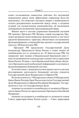 118
Глава 1
вляют согласованные совместные действия, без постоянной
координации между ними эффективное управление было бы
невозможно. Это позволяет поставить вопрос о необходимости
четкого разграничения полномочий между ними, о создании
условий для осуществления взаимодействия, об исключении
дублирования полномочий в рассматриваемой сфере.
Важное место в системе управления банковской системой
РФ занимает Президент РФ. Являясь главой государства, Пре-
зидент руководит всеми вопросами экономического, в том числе
кредитно-финансового, характера, обеспечивает согласованное
функционирование и взаимодействие органов государственной
власти (с. 80 Конституции РФ).
Президент РФ представляет Государственной Думе
кандидатуру Председателя Банка России и ставит вопрос об
освобождении его от должности (ст. 83 Конституции РФ). Он
направляет трех человек в Национальный банковский совет. С
ним согласовываются и кандидатуры членов Совета директоров
Банка России. В связи с этим Центральный банк обязан обеспе-
чить Президента всей необходимой информацией о состоянии и
функционировании банковской системы.
В соответствии с законодательством важное место в системе
регулирования деятельности банковской системы отводится
Государственной Думе Федерального Собрания РФ.
Всоответствиисост.5Федеральногозакона«ОЦентральном
банке (Банке России)» Банк России подотчетен Государственной
Думе Федерального Собрания Российской Федерации. Это про-
является в том, что Государственная Дума:
назначаетнадолжностьиосвобождаетотдолжностиПредсе-
дателя Банка России по представлению Президента Российской
Федерации;
назначает на должность и освобождает от должности членов
Совета директоров Банка России (далее — Совет директоров)
Copyright ОАО «ЦКБ «БИБКОМ»  ООО «Aгентство Kнига-Cервис»
 