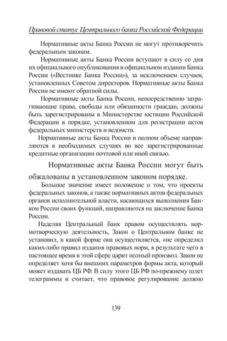 139
ПравовойстатусЦентральногобанкаРоссийскойФедерации
Нормативные акты Банка России не могут противоречить
федеральным законам.
Нормативные акты Банка России вступают в силу со дня
их официального опубликования в официальном издании Банка
России («Вестнике Банка России»), за исключением случаев,
установленных Советом директоров. Нормативные акты Банка
России не имеют обратной силы.
Нормативные акты Банка России, непосредственно затра-
гивающие права, свободы или обязанности граждан, должны
быть зарегистрированы в Министерстве юстиции Российской
Федерации в порядке, установленном для регистрации актов
федеральных министерств и ведомств.
Нормативные акты Банка России в полном объеме направ-
ляются в необходимых случаях во все зарегистрированные
кредитные организации почтовой или иной связью.
Нормативные акты Банка России могут быть
обжалованы в установленном законом порядке.
Большое значение имеет положение о том, что проекты
федеральных законов, а также нормативных актов федеральных
органов исполнительной власти, касающихся выполнения Бан-
ком России своих функций, направляются на заключение Банка
России.
Наделяя Центральный банк правом осуществлять нор-
мотворческую деятельность, Закон о Центральном банке не
установил, в какой форме она осуществляется, «не определил
каких-либо правил издания правовых норм, в результате чего в
настоящее время в этой сфере царит полный произвол. Закон не
определяет хотя бы внешних параметров формы акта, который
может издавать ЦБ РФ. В силу этого ЦБ РФ по-прежнему шлет
телеграммы и считает, что правовое регулирование должно
Copyright ОАО «ЦКБ «БИБКОМ»  ООО «Aгентство Kнига-Cервис»
 