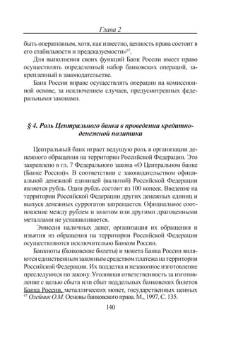 140
Глава 2
быть оперативным, хотя, как известно, ценность права состоит в
его стабильности и предсказуемости»67
.
Для выполнения своих функций Банк России имеет право
осуществлять определенный набор банковских операций, за-
крепленный в законодательстве.
Банк России вправе осуществлять операции на комиссион-
ной основе, за исключением случаев, предусмотренных феде-
ральными законами.
§ 4. Роль Центрального банка в проведении кредитно-
денежной политики
Центральный банк играет ведущую роль в организации де-
нежного обращения на территории Российской Федерации. Это
закреплено в гл. 7 Федерального закона «О Центральном банке
(Банке России)». В соответствии с законодательством офици-
альной денежной единицей (валютой) Российской Федерации
является рубль. Один рубль состоит из 100 копеек. Введение на
территории Российской Федерации других денежных единиц и
выпуск денежных суррогатов запрещается. Официальное соот-
ношение между рублем и золотом или другими драгоценными
металлами не устанавливается.
Эмиссия наличных денег, организация их обращения и
изъятия из обращения на территории Российской Федерации
осуществляются исключительно Банком России.
Банкноты (банковские билеты) и монета Банка России явля-
ютсяединственнымзаконнымсредствомплатежанатерритории
Российской Федерации. Их подделка и незаконное изготовление
преследуются по закону. Уголовная ответственность за изготов-
ление с целью сбыта или сбыт поддельных банковских билетов
Банка России, металлических монет, государственных ценных
67
Олейник О.М.Основыбанковскогоправа.М.,1997.С.135.
Copyright ОАО «ЦКБ «БИБКОМ»  ООО «Aгентство Kнига-Cервис»
 