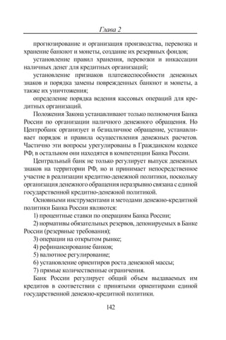 142
Глава 2
прогнозирование и организация производства, перевозка и
хранение банкнот и монеты, создание их резервных фондов;
установление правил хранения, перевозки и инкассации
наличных денег для кредитных организаций;
установление признаков платежеспособности денежных
знаков и порядка замены поврежденных банкнот и монеты, а
также их уничтожения;
определение порядка ведения кассовых операций для кре-
дитных организаций.
Положения Закона устанавливают только полномочия Банка
России по организации наличного денежного обращения. Но
Центробанк организует и безналичное обращение, устанавли-
вает порядок и правила осуществления денежных расчетов.
Частично эти вопросы урегулированы в Гражданском кодексе
РФ, в остальном они находятся в компетенции Банка России.
Центральный банк не только регулирует выпуск денежных
знаков на территории РФ, но и принимает непосредственное
участие в реализации кредитно-денежной политики, поскольку
организацияденежногообращениянеразрывносвязанасединой
государственной кредитно-денежной политикой.
Основными инструментами и методами денежно-кредитной
политики Банка России являются:
1) процентные ставки по операциям Банка России;
2) нормативы обязательных резервов, депонируемых в Банке
России (резервные требования);
3) операции на открытом рынке;
4) рефинансирование банков;
5) валютное регулирование;
6) установление ориентиров роста денежной массы;
7) прямые количественные ограничения.
Банк России регулирует общий объем выдаваемых им
кредитов в соответствии с принятыми ориентирами единой
государственной денежно-кредитной политики.
Copyright ОАО «ЦКБ «БИБКОМ»  ООО «Aгентство Kнига-Cервис»
 