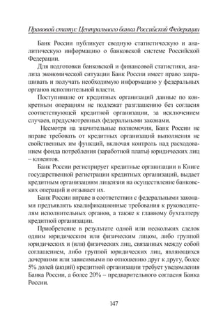147
ПравовойстатусЦентральногобанкаРоссийскойФедерации
Банк России публикует сводную статистическую и ана-
литическую информацию о банковской системе Российской
Федерации.
Для подготовки банковской и финансовой статистики, ана-
лиза экономической ситуации Банк России имеет право запра-
шивать и получать необходимую информацию у федеральных
органов исполнительной власти.
Поступившие от кредитных организаций данные по кон-
кретным операциям не подлежат разглашению без согласия
соответствующей кредитной организации, за исключением
случаев, предусмотренных федеральными законами.
Несмотря на значительные полномочия, Банк России не
вправе требовать от кредитных организаций выполнения не
свойственных им функций, включая контроль над расходова-
нием фонда потребления (заработной платы) юридических лиц
– клиентов.
Банк России регистрирует кредитные организации в Книге
государственной регистрации кредитных организаций, выдает
кредитным организациям лицензии на осуществление банковс-
ких операций и отзывает их.
Банк России вправе в соответствии с федеральными закона-
ми предъявлять квалификационные требования к руководите-
лям исполнительных органов, а также к главному бухгалтеру
кредитной организации.
Приобретение в результате одной или нескольких сделок
одним юридическим или физическим лицом, либо группой
юридических и (или) физических лиц, связанных между собой
соглашением, либо группой юридических лиц, являющихся
дочерними или зависимыми по отношению друг к другу, более
5% долей (акций) кредитной организации требует уведомления
Банка России, а более 20% – предварительного согласия Банка
России.
Copyright ОАО «ЦКБ «БИБКОМ»  ООО «Aгентство Kнига-Cервис»
 