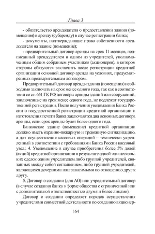 164
Глава 3
- обязательство арендодателя о предоставлении здания (по-
мещения) в аренду (субаренду) в случае регистрации банка;
- документы, подтверждающие право собственности арен-
додателя на здание (помещение);
- предварительный договор аренды на срок 11 месяцев, под-
писанный арендодателем и одним из учредителей, уполномо-
ченным общим собранием участников (акционеров), в котором
стороны обязуются заключить после регистрации кредитной
организации основной договор аренда на условиях, предусмот-
ренных предварительным договором.
Предварительный договор аренды здания (помещения) необ-
ходимо заключать на срок менее одного года, так как в соответс-
твии со ст. 651 ГК РФ договоры аренды зданий или сооружений,
заключенные на срок менее одного года, не подлежат государс-
твенной регистрации. После получения уведомления Банка Рос-
сии о государственной регистрации кредитной организации и
изготовления печати банка заключаются два основных договора
аренды, если срок аренды будет более одного года.
Банковское здание (помещение) кредитной организации
должно иметь охранно-пожарную и тревожную сигнализацию,
а для осуществления кассовых операций – технически укреп-
ленный в соответствии с требованиями Банка России кассовый
узел.; 4. Уведомление в случае приобретения более 5% долей
(акций) кредитной организации в результате одной или несколь-
ких сделок одним учредителем либо группой учредителей, свя-
занных между собой соглашением, либо группой учредителей,
являющихся дочерними или зависимыми по отношению друг к
другу.
5. Договор о создании (для АО) или учредительный договор
(в случае создания банка в форме общества с ограниченной или
с дополнительной ответственностью двумя и более лицами).
Договор о создании определяет порядок осуществления
учредителями совместной деятельности по созданию акционер-
Copyright ОАО «ЦКБ «БИБКОМ»  ООО «Aгентство Kнига-Cервис»
 