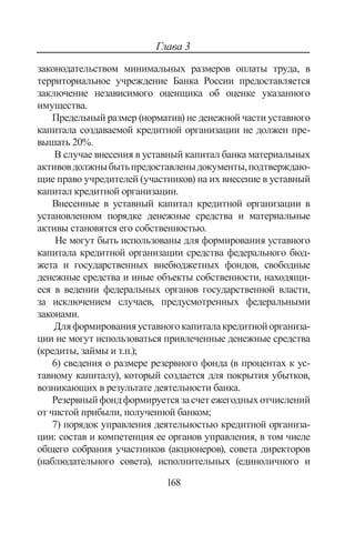 168
Глава 3
законодательством минимальных размеров оплаты труда, в
территориальное учреждение Банка России предоставляется
заключение независимого оценщика об оценке указанного
имущества.
Предельный размер (норматив) не денежной части уставного
капитала создаваемой кредитной организации не должен пре-
вышать 20%.
В случае внесения в уставный капитал банка материальных
активовдолжныбытьпредоставленыдокументы,подтверждаю-
щие право учредителей (участников) на их внесение в уставный
капитал кредитной организации.
Внесенные в уставный капитал кредитной организации в
установленном порядке денежные средства и материальные
активы становятся его собственностью.
Не могут быть использованы для формирования уставного
капитала кредитной организации средства федерального бюд-
жета и государственных внебюджетных фондов, свободные
денежные средства и иные объекты собственности, находящи-
еся в ведении федеральных органов государственной власти,
за исключением случаев, предусмотренных федеральными
законами.
Дляформированияуставногокапиталакредитнойорганиза-
ции не могут использоваться привлеченные денежные средства
(кредиты, займы и т.п.);
6) сведения о размере резервного фонда (в процентах к ус-
тавному капиталу), который создается для покрытия убытков,
возникающих в результате деятельности банка.
Резервныйфондформируетсязасчетежегодныхотчислений
от чистой прибыли, полученной банком;
7) порядок управления деятельностью кредитной организа-
ции: состав и компетенция ее органов управления, в том числе
общего собрания участников (акционеров), совета директоров
(наблюдательного совета), исполнительных (единоличного и
Copyright ОАО «ЦКБ «БИБКОМ»  ООО «Aгентство Kнига-Cервис»
 