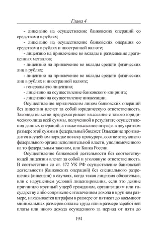 194
Глава 4
- лицензию на осуществление банковских операций со
средствами в рублях;
- лицензию на осуществление банковских операция со
средствами в рублях и иностранной валюте;
- лицензию на привлечение во вклады и размещение драго-
ценных металлов;
- лицензию на привлечение во вклады средств физических
лиц в рублях;
- лицензию на привлечение во вклады средств физических
лиц в рублях и иностранной валюте;
- генеральную лицензию;
- лицензию на осуществление банковского клиринга;
- лицензию на осуществление инкассации.
Осуществление юридическим лицом банковских операций
без лицензии влечет за собой юридическую ответственность.
Законодательство предусматривает взыскание с такого юриди-
ческого лица всей суммы, полученной в результате осуществле-
ния данных операций, а также взыскание штрафа в двукратном
размереэтойсуммывфедеральныйбюджет.Взысканиепроизво-
дитсявсудебномпорядкепоискупрокурора,соответствующего
федерального органа исполнительной власти, уполномоченного
на то федеральным законом, или Банка России.
Осуществление банковской деятельности без соответству-
ющей лицензии влечет за собой и уголовную ответственность.
В соответствии со ст. 172 УК РФ осуществление банковской
деятельности (банковских операций) без специального разре-
шения (лицензии) в случаях, когда такая лицензия обязательна,
или с нарушением условий лицензирования, если это деяние
причинило крупный ущерб гражданам, организациям или го-
сударству либо сопряжено с извлечением дохода в крупном раз-
мере, наказывается штрафом в размере от пятисот до восьмисот
минимальных размеров оплаты труда или в размере заработной
платы или иного дохода осужденного за период от пяти до
Copyright ОАО «ЦКБ «БИБКОМ»  ООО «Aгентство Kнига-Cервис»
 