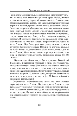 201
Банковские операции
При анализе законодательных норм вкладов необходимо учиты-
вать наличие трех важнейших условий: срока вклада, размера
процентов по вкладу, гарантий возврата вклада. Относительно
срока вкладов можно сказать, что банк наиболее заинтересован
в срочных вкладах, причем с максимально длительным сроком.
Вкладчик, напротив, обычно желает иметь возможность изъять
свои средства в любой момент. Относительно размера процен-
тов интересы также противоположны: чем больше проценты,
тем это менее выгодно банку и более выгодно вкладчику, и
наоборот. В результате банки обычно предлагают более высо-
кие проценты по срочным вкладам по сравнению с вкладами до
востребования. В любом случае размер процентов определяется
договором банковского вклада. Процент по срочным вкладам
не может меняться до окончания срока вклада, по вкладам до
востребования банк вправе изменять размер процентов, если
иное не предусмотрено договором банковского вклада (ст. 838
ГК РФ).
Вкладчиками банка могут быть граждане Российской
Федерации, иностранные граждане и лица без гражданства.
Вкладчики свободны в выборе банка для размещения во вклады
принадлежащих им денежных средств и могут иметь вклады в
одном или нескольких банках. Вкладчики могут распоряжаться
вкладами, получать по вкладам доход, совершать безналичные
расчеты в соответствии с договором (ст. 37 Закона о банках и
банковской деятельности).
Современное законодательство знает два вида вкладов
– срочные и до востребования. Вклады до востребования подле-
жатвозвратупопервомутребованию,срочныевкладыпринима-
ются на условиях возврата вклада по истечении определенного
договором срока. Договором может быть предусмотрено внесе-
ние вкладов на иных условиях их возврата, не противоречащих
закону.
Copyright ОАО «ЦКБ «БИБКОМ»  ООО «Aгентство Kнига-Cервис»
 