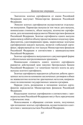 217
Банковские операции
Эмитентом золотых сертификатов от имени Российской
Федерации выступает Министерство финансов Российской
Федерации.
Эмиссия золотых сертификатов осуществляется отдельны-
ми выпусками. Параметры выпуска (в том числе дата выпуска,
номинальная стоимость, объем выпуска, количество сертифи-
катов, дата погашения) определяются Министерством финансов
Российской Федерации. Золотые сертификаты одного выпуска
равнымеждусобойпообъемупредоставляемыхвладельцуправ.
Документом, удостоверяющим права, закрепляемые золотыми
сертификатами каждого выпуска, является глобальный серти-
фикат, оформляемый на этот выпуск Министерством финансов
Российской Федерации в соответствии с законодательством
Российской Федерации.
Золотые сертификаты выпускаются в документарной форме
с обязательным централизованным хранением.
Номинальная стоимость одного золотого сертификата
равняется действующей цене покупки Центральным банком
Российской Федерации 1 кг химически чистого золота на дату
выпуска золотого сертификата.
Золотые сертификаты передаются субъектам добычи драго-
ценных металлов на основании заключенных договоров в обмен
на эквивалентное количество драгоценных металлов, направля-
емых на пополнение государственных запасов и резервов.
Порядок учета, размещения и погашения золотых серти-
фикатов определяется Министерством финансов Российской
Федерации.
Владельцами золотых сертификатов в соответствии с зако-
нодательством Российской Федерации могут быть юридические
и физические лица.
Использование и обращение слитков золота, полученных
при погашении золотых сертификатов, осуществляются в соот-
ветствии с законодательством Российской Федерации.
Copyright ОАО «ЦКБ «БИБКОМ»  ООО «Aгентство Kнига-Cервис»
 