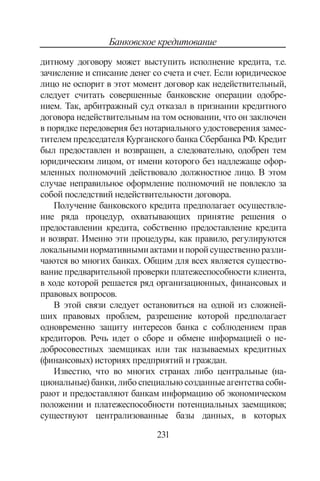 231
Банковское кредитование
дитному договору может выступить исполнение кредита, т.е.
зачисление и списание денег со счета и счет. Если юридическое
лицо не ос­порит в этот момент договор как недействительный,
следует счи­тать совершенные банковские операции одобре-
нием. Так, арби­тражный суд отказал в признании кредитного
договора недействительным на том основании, что он заключен
в порядке пере­доверия без нотариального удостоверения замес-
тителем предсе­дателя Курганского банка Сбербанка РФ. Кредит
был предо­ставлен и возвращен, а следовательно, одобрен тем
юридическим лицом, от имени которого без надлежаще офор-
мленных полно­мочий действовало должностное лицо. В этом
случае неправиль­ное оформление полномочий не повлекло за
собой последствий недейст­вительности договора.
Получение банковского кредита предполагает осуществле­
ние ряда процедур, охватывающих принятие решения о
предо­ставлении кредита, собственно предоставление кредита
и возврат. Именно эти процедуры, как правило, регулируются
локальны­минормативнымиактамиипоройсущественноразли-
чаются во многих банках. Общим для всех является существо-
вание пред­варительной проверки платежеспособности клиента,
в ходе ко­торой решается ряд организационных, финансовых и
правовых вопросов.
В этой связи следует остановиться на одной из сложней-
ших правовых проблем, разрешение которой предполагает
одновремен­но защиту интересов банка с соблюдением прав
кредиторов. Речь идет о сборе и обмене информацией о не-
добросовестных заемщи­ках или так называемых кредитных
(финансовых) историях пред­приятий и граждан.
Известно, что во многих странах либо центральные (на­
циональные) банки, либо специально созданные агентства соби­
рают и предоставляют банкам информацию об экономическом
по­ложении и платежеспособности потенциальных заемщиков;
существуют централизованные базы данных, в которых
Copyright ОАО «ЦКБ «БИБКОМ»  ООО «Aгентство Kнига-Cервис»
 