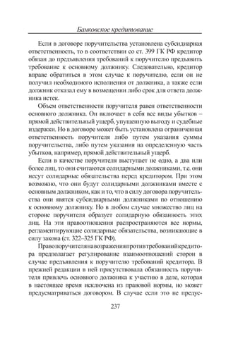 237
Банковское кредитование
Если в договоре поручительства установлена субсидиарная
ответственность, то в соответствии со ст. 399 ГК РФ кредитор
обя­зан до предъявления требований к поручителю предъявить
требо­вание к основному должнику. Следовательно, кредитор
вправе об­ратиться в этом случае к поручителю, если он не
получил необ­ходимого исполнения от должника, а также если
должник отка­зал ему в возмещении либо срок для ответа долж-
ника истек.
Объем ответственности поручителя равен ответственности
ос­новного должника. Он включает в себя все виды убытков –
прямой действительный ущерб, упущенную выгоду и судебные
издержки. Но в договоре может быть установлена ог­раниченная
ответственность поручителя либо путем указания суммы
поручительства, либо путем указания на определенную часть
убытков, например, прямой действительный ущерб.
Если в качестве поручителя выступает не одно, а два или
бо­лее лиц, то они считаются солидарными должниками, т.е. они
не­сут солидарные обязательства перед кредитором. При этом
воз­можно, что они будут солидарными должниками вместе с
основ­ным должником, как и то, что в силу договора поручитель­
ства они явятся субсидиарными должниками по отношению
к ос­новному должнику. Но в любом случае множество лиц на
сторо­не поручителя образует солидарную обязанность этих
лиц. На эти правоотношения распространяются все нормы,
регламентирующие солидарные обязательства, возникающие в
силу закона (ст. 322–325 ГК РФ).
Правопоручителянавозраженияпротивтребованийкредито­
ра предполагает регулирование взаимоотношений сторон в
случае предъявления к поручителю требований кредитора. В
прежней ре­дакции в ней присутствовала обязанность поручи-
теля привлечь ос­новного должника к участию в деле, которая
в настоящее время исключена из правовой нормы, но может
предусматриваться до­говором. В случае если это не предус-
Copyright ОАО «ЦКБ «БИБКОМ»  ООО «Aгентство Kнига-Cервис»
 