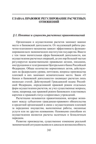 243
Глава6.Правовоерегулированиерасчетных
отношений
§ 1. Понятие и сущность расчетных правоотношений
Организация и осуществление расчетов занимает важное
место в банковской деятельности. От надлежащей работы рас-
четно-платежного механизма зависит эффективность функцио-
нирования всех экономических институтов государства. Вместе
с тем такая значительная сфера банковской деятельности, как
осуществлениерасчетныхопераций,досихпорбольшейчастью
регулируется ведомственными правовыми актами, письмами,
инструкциями и телеграммами Центрального банка Российской
Федерации. Общее количество нормативных актов, действую-
щих на федеральном уровне, ничтожно, вопросы производства
платежей в них занимают незначительное место. Закон «О
банках и банковской деятельности» посвящает расчетам лишь
несколько статей. Действующий Гражданский кодекс Россий-
ской Федерации, определивший правовой режим отдельных
форм осуществления расчетов, не учел существенные вопросы,
такие, например, как правовой режим банковских пластиковых
карточек и правовой статус клиринговых учреждений.
Расчетными называются правоотношения, которые возни-
кают между субъектами гражданско-правового обязательства
и кредитной организацией в связи с осуществлением платежей
за переданное имуще­ство, выполненные работы, оказанные
услуги или по другим основаниям. Основными способами их
осуществления яв­ляются расчеты наличным и безналичным
порядком.
Развитие производства, существенное изменение реальной
экономическойситуациивыявилиидоказалижизнеспособность
Copyright ОАО «ЦКБ «БИБКОМ»  ООО «Aгентство Kнига-Cервис»
 