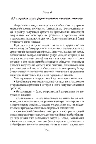 256
Глава 6
§ 3.Аккредитивная форма расчетов и расчеты чеками
Аккредитив – это условное де­нежное обязательство, прини-
маемое банком по поручению плательщика, произвести плате-
жи в пользу полу­чателя средств по предъявлении последним
документов, соот­ветствующих условиям аккредитива, или
предоставить пол­номочия другому банку (исполняющий банк)
произвести та­кие платежи.
При расчетах аккредитивами плательщик поручает обслу­
живающемуегобанкупроизвестизасчетсвоихдепонированных
средствилипредоставленнойссудыоплатувыполнен­ныхработ,
поставленных товаров, оказанных услуг. Банк, действующий по
поручению пла­тельщика об открытии аккредитива и в соот-
ветствии с его указанием (банк-эмитент), обязуется произвести
платежи по­лучателю средств или оплатить, акцептовать или
учестьпере­воднойвексельлибодатьполномочиедругомубанку
(испол­няющему) произвести платежи получателю средств или
опла­тить, акцептовать или учесть переводной вексель.
Участвующими в аккредитивной сделке лицами являются:
• бенефициар (получатель средств) – лицо, в пользу ко­торого
открывается аккредитив и которое в итоге получа­ет денежные
средства;
• банк-эмитент – банк, открывающий аккредитив по по­
ручению клиента;
• приказодатель – лицо, являющееся клиентом банка-эми­
тента, дающее последнему поручение на открытые аккре­дитива
и перечисление денежных средств бенефициару против предо-
ставления ряда обусловленных сторонами документов;
•исполняющийбанк–банк,непосредственнопроизводя­щий
исполнение аккредитива (осуществляющий платеж бенефициа-
ру, либо акцепт, учет переходного векселя). Исполняющий банк
и банк-эмитент могут совпадать (на­пример, если приказодатель
и бенефициар являются его клиентами), и в таком случае этот
Copyright ОАО «ЦКБ «БИБКОМ»  ООО «Aгентство Kнига-Cервис»
 