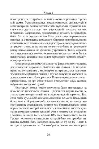 26
Глава 1
ного процента от прибыли в зависимости от решения городс-
кой думы. Устанавливалась несовместимость должностей в
администрации банка с должностями городских служащих или
служащих других кредитных учреждений, государственных
и частных. Запрещалось одновременно служить в правлении
банка близким родственникам. Если ранее лица, жертвовавшие
капитал на учреждение городского общественного банка, могли
становитьсяегопожизненнымидиректорами,тотеперьонимог-
ли рассчитывать лишь звание попечителя банка и присвоение
банку наименования по фамилии учредителя. Таким образом,
эти лица лишались возможности влиять на деятельность банка,
исключалось создание под видом городского частного кредит-
ного учреждения.
Расширилисьполномочияминистрафинансоввконтроленад
деятельностью городских общественных банков. Он получил
право по соглашению с министром внутренних дел назначать
чрезвычайные ревизии банков в случае получения сведений «о
допускаемых в них беспорядках». Ревизия проводилась за счет
самого банка, но при обязательном присутствии двух человек,
избранных городской думой.
Некоторые нормы нового документа были направлены на
повышение надежности банков. Причем эти нормы имели не
только административный, но и экономический характер. Так,
если ранее сумма всех обязательств банка не могла превышать
более чем в 10 раз его собственного капитала, то теперь это
соотношение уменьшилось до пяти раз. Устанавливалась новая
норма, согласно которой наличность в кассе банка вместе с сум-
мами, помещенными на текущий счет в конторе или отделении
Госбанка, не могла быть меньше 10% всех обязательств банка.
Процент основного капитала, на который банк мог приобретать
ценные бумаги, был, наоборот, повышен с 1/3 до 1/2 – явно в
интересахправительства.Такимобразом,экономическиенорма-
Copyright ОАО «ЦКБ «БИБКОМ»  ООО «Aгентство Kнига-Cервис»
 