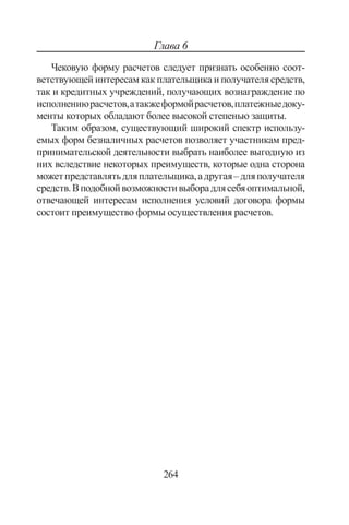 264
Глава 6
Чековую форму расчетов следует признать особенно соот-
ветствующей интересам как плательщика и получателя средств,
так и кре­дитных учреждений, получающих вознаграждение по
испол­нениюрасчетов,атакжеформойрасчетов,платежныедоку­
менты которых обладают более высокой степенью защиты.
Таким образом, существующий широкий спектр использу-
емых форм безналичных расчетов позволяет участникам пред-
принимательской деятельности выбрать наиболее выгодную из
них вследствие некоторых преимуществ, которые одна сторона
можетпредставлятьдляплательщика,адругая–дляполучателя
средств.Вподобнойвозможностивыборадлясебяоптимальной,
отвечающей интересам исполнения условий договора формы
состоит преимущество формы осуществления расчетов.
Copyright ОАО «ЦКБ «БИБКОМ»  ООО «Aгентство Kнига-Cервис»
 