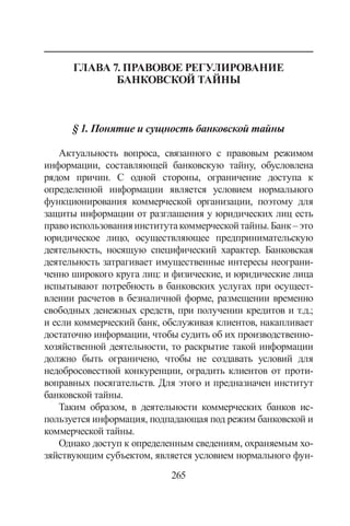 265
Глава 7. Правовое регулирование
банковской тайны
§ 1. Понятие и сущность банковской тайны
Актуальность вопроса, связанного с правовым режимом
информации, составляющей банковскую тайну, обусловлена
рядом причин. С одной стороны, ограничение доступа к
определенной информации является условием нормального
функционирования коммерческой организации, поэтому для
защиты информации от разглашения у юридических лиц есть
правоиспользованияинститутакоммерческойтайны.Банк–это
юридическое лицо, осуществляющее предпринимательскую
деятельность, носящую специфический характер. Банковская
деятельность затрагивает имущественные интересы неограни-
ченно широкого круга лиц: и физические, и юридические лица
испытывают потребность в банковских услугах при осущест-
влении расчетов в безналичной форме, размещении временно
свободных денежных средств, при получении кредитов и т.д.;
и если коммерческий банк, обслуживая клиентов, накапливает
достаточно информации, чтобы судить об их производственно-
хозяйственной деятельности, то раскрытие такой информации
должно быть ограничено, чтобы не создавать условий для
недобросовестной конкуренции, оградить клиентов от проти-
воправных посягательств. Для этого и предназначен институт
банковской тайны.
Таким образом, в деятельности коммерческих банков ис-
пользуется информация, подпадающая под режим банковской и
коммерческой тайны.
Однако доступ к определенным сведениям, охраняемым хо-
зяйствующим субъектом, является условием нормального фун-
Copyright ОАО «ЦКБ «БИБКОМ»  ООО «Aгентство Kнига-Cервис»
 