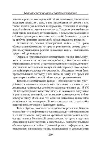 269
Правовое регулирование банковской тайны
новление режима коммерческой тайны должно сопровождаться
изданием локального акта, а при заключении договоров в них
также должна указываться информация, относимая к коммер-
ческой тайне и не подлежащая огласке. Тогда как режим банков-
ской тайны возника­ет автоматически, в результате заключения
с бан­ком договора на оказание каких-либо банковских услуг и
не требует принятия какого-либо дополни­тельного решения.
Установление режима коммерческой тайны – это право
обладателя информации, которое он реализует по своему усмот-
рению, а установление режима банковской тайны – обязанность
кредитной организации.
Охрана и предоставление коммерческой тайны стимулиру-
ются возможностью получения прибыли, а банковская тайна
охраняется под угрозой ответственности в силу закона, и ее пре­
доставление всегда носит вынужденный характер. Коммерчес-
кая тайна в ряде случаев по усмотрению обладателя может быть
предоставлена по договору, в том числе, за плату, в то время как
купля-про­дажа банковской тайны всегда противозаконна.
Тер­мины «коммерческая тайна» и «банковская тайна» упот­
ребляются законодателем как самостоятельные и в иных отрас-
ляхправа,вчастности,вуголовномза­конодательстве:ст.183УК
РФ предусматривает ответственность за незаконное получение
и разглашение сведений, составляющих коммерческую и бан-
ковскую тайну. Очевидно, что если бы банковская тайна была
разновидностью коммерческой, то законодатель не разделил бы
по­нятий коммерческой и банковской тайны.
Такимобразом,можнодатьследующееопределение.Банков-
скаятайна–этоинформацияоклиентахкредитнойорганизации
и их деятельности, полученная кредитной организацией в ходе
осуществления банковской деятельности, которую кредитная
организация в соответствии с федеральным законодательством
обязана хранить в тайне. Правовой режим информации, со-
ставляющей банковскую тайну, складывается из совокупности
Copyright ОАО «ЦКБ «БИБКОМ»  ООО «Aгентство Kнига-Cервис»
 