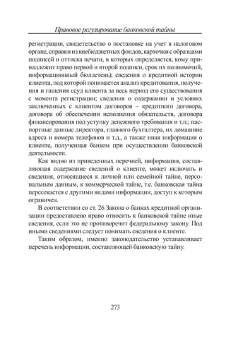273
Правовое регулирование банковской тайны
регистрации, свидетельство о постановке на учет в налоговом
органе,справкиизвнебюджетныхфондов,карточкисобразцами
подписей и оттиска печати, в которых определяет­ся, кому при-
надлежит право первой и второй под­писи, срок их полномочий,
информационный бюллетень); сведения о кредитной истории
кли­ента, под которой понимается анализ кредитования, получе-
ния и гашения ссуд клиента за весь период его существования
с мо­мента регистрации; сведения о содержании и условиях
заключенных с кли­ентом договоров – кредитного договора,
договора об обеспечении исполнения обязательств, догово­ра
финансирования под уступку денежного требо­вания и т.п.; пас-
портные данные директора, главного бухгал­тера, их домашние
адреса и номера телефонов и т.д., а также иная информация о
клиенте, полученная банком при осуществлении банковской
деятельности.
Как видно из приведенных перечней, информация, состав-
ляющая содержание сведений о клиенте, может включать и
сведения, относящиеся к личной или семейной тайне, персо-
нальным данным, к коммерческой тайне, т.е. банковская тайна
пересекается с другими видами информации, доступ к которым
ограничен.
В соответствии со ст. 26 Закона о банках кредитной органи-
зации предоставлено право относить к банковской тайне иные
сведения, если это не противоречит федеральному закону. Под
иными сведениями следует понимать сведения о клиенте.
Таким образом, именно законодательство устанавливает
перечень информации, составляющей банковскую тайну.
Copyright ОАО «ЦКБ «БИБКОМ»  ООО «Aгентство Kнига-Cервис»
 
