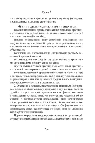 284
Глава 7
лица в случае, если операции по указанному счету (вкладу) не
производились с момента его открытия;
4) иные сделки с движимым имуществом:
помещение ценных бумаг, драгоценных металлов, драгоцен-
ных камней, ювелирных изделий из них и лома таких изделий
или иных ценностей в ломбард;
выплата физическому лицу страхового возмещения или
получение от него страховой премии по страхованию жизни
или иным видам накопительного страхования и пенсионного
обеспечения;
получение или предоставление имущества по договору фи-
нансовой аренды (лизинга);
переводы денежных средств, осуществляемые не кредитны-
ми организациями по поручению клиента;
скупка, купля-продажа драгоценных металлов и драгоцен-
ных камней, ювелирных изделий из них и лома таких изделий;
получение денежных средств в виде платы за участие в игре
в лотерею, тотализатор (взаимное пари) или других основанных
на риске играх и выплата денежных средств в виде выигрыша,
полученного от участия в указанных играх.
2. Операция с денежными средствами или иным имущест-
вом подлежит обязательному контролю в случае, если хотя бы
одной из сторон является организация или физическое лицо,
в отношении которых имеются полученные сведения об их
участии в экстремистской деятельности, либо юридическое
лицо, прямо или косвенно находящееся в собственности или под
контролем таких организаций или лица, либо физическое или
юридическое лицо, действующее от имени или по указанию
таких организации или лица.
Порядок определения и доведения до сведения организаций,
осуществляющих операции с денежными средствами или иным
Copyright ОАО «ЦКБ «БИБКОМ»  ООО «Aгентство Kнига-Cервис»
 