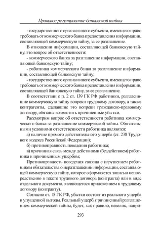 293
Правовое регулирование банковской тайны
-государственногоорганаииногосубъекта,имеющегоправо
требоватьоткоммерческогобанкапредоставленияинформации,
составляющей коммерческую тайну, за ее разглашение.
В отношении информации, составляющей банковскую тай-
ну, это вопрос об ответственности:
- коммерческого банка за разглашение информации, состав-
ляющей банковскую тайну;
- работника коммерческого банка за разглашение информа-
ции, составляющей банковскую тайну;
-государственногоорганаииногосубъекта,имеющегоправо
требоватьоткоммерческогобанкапредоставленияинформации,
составляющей банковскую тайну, за ее разглашение.
В соответствии с п. 2 ст. 139 ГК РФ работники, разгласив-
шие коммерческую тайну вопреки трудовому договору, а также
контрагенты, сделавшие это вопреки гражданско-правовому
договору, обязаны возместить причиненные убытки.
Рассмотрим вопрос об ответственности работника коммер-
ческого банка за разглашение коммерческой тайны. Обязатель-
ными условиями ответственности работника являются:
а) наличие прямого действительного ущерба (ст. 238 Трудо-
вого кодекса Российской Федерации);
б) противоправность поведения работника;
в) причинная связь между действиями (бездействием) работ-
ника и причиненным ущербом;
Противоправность поведения связана с нарушением работ-
ником обязательства о неразглашении информации, составляю-
щей коммерческую тайну, которое оформляется записью непос-
редственно в тексте трудового договора (контракта) или в виде
отдельного документа, являющегося приложением к трудовому
договору (контракту).
Согласно ст. 15 ГК РФ, убытки состоят из реального ущерба
иупущеннойвыгоды.Реальныйущерб,причиненныйразглаше-
нием коммерческой тайны, будет, как правило, невелик, напри-
Copyright ОАО «ЦКБ «БИБКОМ»  ООО «Aгентство Kнига-Cервис»
 