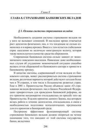 298
Глава 8
Глава 8. Страхование банковских вкладов
§ 1. Основы системы страхования вкладов
Необходимость создания системы страхования вкладов ни
у кого не вызывает сомнений. В последнее время отмечается
рост депозитов физических лиц, и эта тенденция не сильно из-
менилась и в период кризиса. Вместе с тем остается стабильным
спрос населения на наличную иностранную волюту, которая
также используется в качестве средства сбережения.
Современная банковская система сильно зависит от эконо-
мического поведения населения. Появление даже необоснован-
ных слухов об ухудшении экономической ситуации способно
вызвать отток сбережений из банковского сектора и привести к
банковскому кризису.
В качестве системы, сдерживающей отток вкладов из бан-
ковского сектора, может рассматриваться система страхования
вкладов, различные варианты которой действуют сегодня более
чем в 70 странах, в том числе в большинстве развитых стран.
Еще в 2001 г. Правительство России объявило закон «О стра-
ховании вкладов физических лиц в банках Российской Федера-
ции» приоритетным для проведения банковской реформы, но
его принятие неоднократно откладывалось по просьбе того же
Правительства. В целом принятие данного Закона, над которым
велась работа в течение десятилетия, откладывалось в связи с
необходимостью подготовки психологических предпосылок
для его принятия в банкирской среде.
Построение эффективно функционирующей системы
страхования банковских вкладов должно опираться на четкое
понимание того, что ожидают от этой системы государство,
банки, вкладчики.
Copyright ОАО «ЦКБ «БИБКОМ»  ООО «Aгентство Kнига-Cервис»
 