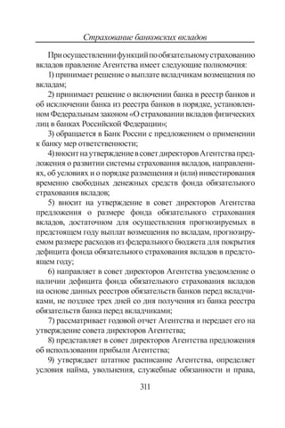 311
Страхование банковских вкладов
Приосуществлениифункцийпообязательномустрахованию
вкладов правление Агентства имеет следующие полномочия:
1) принимает решение о выплате вкладчикам возмещения по
вкладам;
2) принимает решение о включении банка в реестр банков и
об исключении банка из реестра банков в порядке, установлен-
ном Федеральным законом «О страховании вкладов физических
лиц в банках Российской Федерации»;
3) обращается в Банк России с предложением о применении
к банку мер ответственности;
4)вноситнаутверждениевсоветдиректоровАгентствапред-
ложения о развитии системы страхования вкладов, направлени-
ях, об условиях и о порядке размещения и (или) инвестирования
временно свободных денежных средств фонда обязательного
страхования вкладов;
5) вносит на утверждение в совет директоров Агентства
предложения о размере фонда обязательного страхования
вкладов, достаточном для осуществления прогнозируемых в
предстоящем году выплат возмещения по вкладам, прогнозиру-
емом размере расходов из федерального бюджета для покрытия
дефицита фонда обязательного страхования вкладов в предсто-
ящем году;
6) направляет в совет директоров Агентства уведомление о
наличии дефицита фонда обязательного страхования вкладов
на основе данных реестров обязательств банков перед вкладчи-
ками, не позднее трех дней со дня получения из банка реестра
обязательств банка перед вкладчиками;
7) рассматривает годовой отчет Агентства и передает его на
утверждение совета директоров Агентства;
8) представляет в совет директоров Агентства предложения
об использовании прибыли Агентства;
9) утверждает штатное расписание Агентства, определяет
условия найма, увольнения, служебные обязанности и права,
Copyright ОАО «ЦКБ «БИБКОМ»  ООО «Aгентство Kнига-Cервис»
 