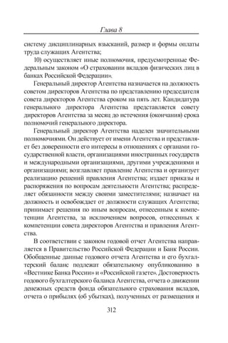 312
Глава 8
систему дисциплинарных взысканий, размер и формы оплаты
труда служащих Агентства;
10) осуществляет иные полномочия, предусмотренные Фе-
деральным законом «О страховании вкладов физических лиц в
банках Российской Федерации».
Генеральный директор Агентства назначается на должность
советом директоров Агентства по представлению председателя
совета директоров Агентства сроком на пять лет. Кандидатура
генерального директора Агентства представляется совету
директоров Агентства за месяц до истечения (окончания) срока
полномочий генерального директора.
Генеральный директор Агентства наделен значительными
полномочиями. Он действует от имени Агентства и представля-
ет без доверенности его интересы в отношениях с органами го-
сударственной власти, организациями иностранных государств
и международными организациями, другими учреждениями и
организациями; возглавляет правление Агентства и организует
реализацию решений правления Агентства; издает приказы и
распоряжения по вопросам деятельности Агентства; распреде-
ляет обязанности между своими заместителями; назначает на
должность и освобождает от должности служащих Агентства;
принимает решения по иным вопросам, отнесенным к компе-
тенции Агентства, за исключением вопросов, отнесенных к
компетенции совета директоров Агентства и правления Агент-
ства.
В соответствии с законом годовой отчет Агентства направ-
ляется в Правительство Российской Федерации и Банк России.
Обобщенные данные годового отчета Агентства и его бухгал-
терский баланс подлежат обязательному опубликованию в
«Вестнике Банка России» и «Российской газете». Достоверность
годового бухгалтерского баланса Агентства, отчета о движении
денежных средств фонда обязательного страхования вкладов,
отчета о прибылях (об убытках), полученных от размещения и
Copyright ОАО «ЦКБ «БИБКОМ»  ООО «Aгентство Kнига-Cервис»
 