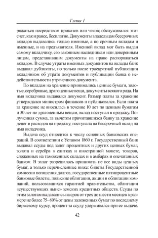 42
Глава 1
ряжаться посредством приказов или чеков; обслуживался этот
счет,какиранее,бесплатно.Документывладельцамбессрочных
вкладов выдавались только именные, а по срочным вкладам и
именные, и на предъявителя. Именной вклад мог быть выдан
самому вкладчику, его законным наследникам или доверенным
лицам, представившим документы на право распоряжаться
вкладом. В случае утраты именных документов на вклады банк
выдавал дубликаты, но только после троекратной публикации
вкладчиком об утрате документов и публикации банка о не-
действительности утраченного документа.
По вкладам на хранение принимались ценные бумаги, золо-
тые,серебряные,драгоценныевещи,документывсякогорода.На
имя вкладчика выдавался документ. Размер платы за хранение
утверждался министром финансов и публиковался. Если плата
за хранение не вносилась в течение 10 лет по ценным бумагам
и 30 лет по драгоценным вещам, вклад поступал в продажу. По-
лученная сумма, за вычетом причитавшихся банку за хранение
денег и расходов на продажу, поступала на бессрочный вклад на
имя вкладчика.
Выдача ссуд относится к числу основных банковских опе-
раций. В соответствии с Уставом 1860 г. Государственный банк
выдавал ссуды под залог процентных и других ценных бумаг,
золота и серебра в слитках и иностранной монете, товаров,
сложенных на таможенных складах и в амбарах и опечатанных
банком. В залог разрешалось принимать не все виды ценных
бумаг, а только перечисленные ниже: билеты Государственной
комиссии погашения долгов, государственные пятипроцентные
банковые билеты, польские облигации, акции и облигации ком-
паний, пользовавшихся гарантией правительства, облигации
«существующих ныне» земских кредитных обществ. Ссуды по
этимзалогамвыдавалисьнасрокоттрехдошестимесяцеввраз-
меренеболее75–80%отценызаложенныхбумагпопоследнему
биржевому курсу, процент за ссуду удерживался при ее выдаче.
Copyright ОАО «ЦКБ «БИБКОМ»  ООО «Aгентство Kнига-Cервис»
 