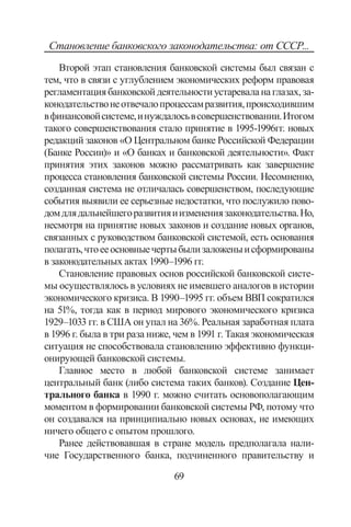 69
Становление банковского законодательства: от СССР...
Второй этап становления банковской системы был связан с
тем, что в связи с углублением экономических реформ правовая
регламентациябанковскойдеятельностиустареваланаглазах,за-
конодательствонеотвечалопроцессамразвития,происходившим
вфинансовойсистеме,инуждалосьвсовершенствовании.Итогом
такого совершенствования стало принятие в 1995-1996гг. новых
редакций законов «О Центральном банке Российской Федерации
(Банке России)» и «О банках и банковской деятельности». Факт
принятия этих законов можно рассматривать как завершение
процесса становления банковской системы России. Несомненно,
созданная система не отличалась совершенством, последующие
события выявили ее серьезные недостатки, что послужило пово-
домдлядальнейшегоразвитияиизменениязаконодательства.Но,
несмотря на принятие новых законов и создание новых органов,
связанных с руководством банковской системой, есть основания
полагать,чтоееосновныечертыбылизаложеныисформированы
в законодательных актах 1990–1996 гг.
Становление правовых основ российской банковской систе-
мы осуществлялось в условиях не имевшего аналогов в истории
экономического кризиса. В 1990–1995 гг. объем ВВП сократился
на 51%, тогда как в период мирового экономического кризиса
1929–1033 гг. в США он упал на 36%. Реальная заработная плата
в 1996 г. была в три раза ниже, чем в 1991 г. Такая экономическая
ситуация не способствовала становлению эффективно функци-
онирующей банковской системы.
Главное место в любой банковской системе занимает
центральный банк (либо система таких банков). Создание Цен-
трального банка в 1990 г. можно считать основополагающим
моментом в формировании банковской системы РФ, потому что
он создавался на принципиально новых основах, не имеющих
ничего общего с опытом прошлого.
Ранее действовавшая в стране модель предполагала нали-
чие Государственного банка, подчиненного правительству и
Copyright ОАО «ЦКБ «БИБКОМ»  ООО «Aгентство Kнига-Cервис»
 