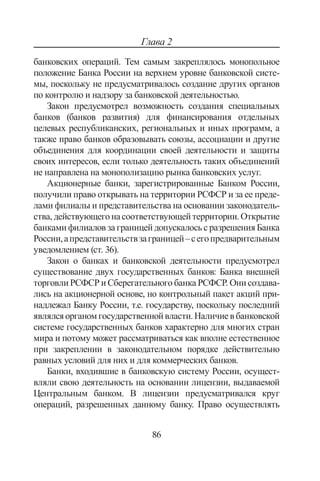 86
Глава 2
банковских операций. Тем самым закреплялось монопольное
положение Банка России на верхнем уровне банковской систе-
мы, поскольку не предусматривалось создание других органов
по контролю и надзору за банковской деятельностью.
Закон предусмотрел возможность создания специальных
банков (банков развития) для финансирования отдельных
целевых республиканских, региональных и иных программ, а
также право банков образовывать союзы, ассоциации и другие
объединения для координации своей деятельности и защиты
своих интересов, если только деятельность таких объединений
не направлена на монополизацию рынка банковских услуг.
Акционерные банки, зарегистрированные Банком России,
получили право открывать на территории РСФСР и за ее преде-
лами филиалы и представительства на основании законодатель-
ства,действующегонасоответствующейтерритории.Открытие
банками филиалов за границей допускалось с разрешения Банка
России,апредставительствзаграницей–сегопредварительным
уведомлением (ст. 36).
Закон о банках и банковской деятельности предусмотрел
существование двух государственных банков: Банка внешней
торговли РСФСР и Сберегательного банка РСФСР. Они создава-
лись на акционерной основе, но контрольный пакет акций при-
надлежал Банку России, т.е. государству, поскольку последний
являлсяорганомгосударственнойвласти.Наличиевбанковской
системе государственных банков характерно для многих стран
мира и потому может рассматриваться как вполне естественное
при закреплении в законодательном порядке действительно
равных условий для них и для коммерческих банков.
Банки, входившие в банковскую систему России, осущест-
вляли свою деятельность на основании лицензии, выдаваемой
Центральным банком. В лицензии предусматривался круг
операций, разрешенных данному банку. Право осуществлять
Copyright ОАО «ЦКБ «БИБКОМ»  ООО «Aгентство Kнига-Cервис»
 