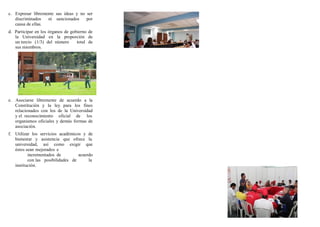 c. Expresar libremente sus ideas y no ser
discriminados ni sancionados por
causa de ellas.
d. Participar en los órganos de gobierno de
la Universidad en la proporción de
un tercio (1/3) del número total de
sus miembros.
e. Asociarse libremente de acuerdo a la
Constitución y la ley para los fines
relacionados con los de la Universidad
y el reconocimiento oficial de los
organismos oficiales y demás formas de
asociación.
f. Utilizar los servicios académicos y de
bienestar y asistencia que ofrece la
universidad, así como exigir que
éstos sean mejorados e
incrementados de acuerdo
con las posibilidades de la
institución.
 