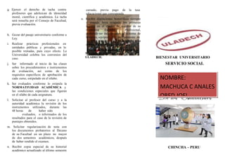 i. Realizar prácticas profesionales en
entidades públicas y privadas, en lo
g. Ejercer el derecho de tacha contra
profesores que adolezcan de idoneidad
moral, científica y académica. La tacha
será resuelta por el Consejo de Facultad,
previa evaluación.
h. Gozar del pasaje universitario conforme a
Ley.
posible rentadas, para cuyo efecto. La
Universidad celebra los convenios del
caso.
j. Ser informado al inicio de las clases
sobre los procedimientos e instrumentos
de evaluación, así como de los
requisitos específicos de aprobación de
cada curso, estipulado en el sílabo.
k. Ser evaluados conforme lo estipula la
NORMATIVIDAD ACADÉMICA y
las condiciones especiales que figuran
en el sílabo de cada asignatura.
l. Solicitar al profesor del curso y a la
autoridad académica la revisión de los
instrumentos utilizados, durante las
48 horas de haber sido
evaluados, o informados de los
resultados para el caso de la revisión de
puntajes obtenidos.
m. Solicitar regularización de nota con
los documentos probatorios al Decano
de su Facultad en un plazo no mayor
de dos semestres académicos, después
de haber rendido el examen.
n. Recibir copia especial de su historial
académico actualizado al último semestre
cursado, previo pago de la tasa
educacional que corresponda.
o. Recibir distinciones honoríficas siempre
y cuando haya ocupado los primeros
lugares en el cuadro de méritos de su
respectiva Escuela Profesional,
pudiendo ser incorporados al sistema de
becarios, equipos de asistente de
cátedra, de acuerdo a la
norma respectiva.
Fuente de Información: Estatuto y
Normatividad Académica de la
ULADECH. BIENESTAR UNIVERSITARIO
SERVICIO SOCIAL
DEBERES Y
DERECHOS
De los Estudiantes
CHINCHA – PERU
NOMBRE:
MACHUCA C ANALES
OBED JOEL
 