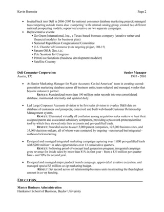 Kevin Burnette Page 2
• Invited back into Dell in 2006-2007 for national consumer database marketing project; managed
two competing outside teams also ‘competing’ with internal catalog group; created two different
national prospecting models; supervised creative on two separate campaigns.
• Representative clients:
▪ Go Green International, Inc., a Texas-based biomass company (creative writer and
financial modeler for business plan)
▪ National Republican Congressional Committee
▪ U.S. Chamber of Commerce (vote targeting project, OH-15)
▪ Saxum Oil & Gas, LLC
▪ Pete Sessions for Congress
▪ PetroCost Solutions (business development modeler)
▪ Satellite Country
Dell Computer Corporation Senior Manager
Austin, TX 1995 - 2001
• As Senior Marketing Manager for Major Accounts: Co-led Americas’ team in creating second-
generation marketing database across all business units; team selected and managed vendor that
became outsource partner.
RESULT: Standardized more than 100 million order records into one consolidated
database, maintained externally and updated daily.
• Led Large Corporate Accounts division to be first sales division to overlay D&B data on
database of customers and prospects; conceived and built web-based Customer Relationship
Management system.
RESULT: Eliminated virtually all confusion among acquisition sales makers to hunt their
assigned parent and associated subsidiary companies, providing a password-protected online
tool by which they viewed only their accounts and pre-qualified leads.
RESULT: Provided access to over 2,000 parent companies, 125,000 business sites, and
35,000 decision-makers, all of whom were contacted by ongoing - outsourced but integrated -
outbound telemarketing.
• Designed and managed integrated marketing campaign capturing over 1,000 pre-qualified leads
with $200 million+ in sales opportunities over 13 consecutive quarters.
RESULT: Following proof-of-concept lead generation program, integrated campaign
grew revenue for inside sales by more than 81% in first year - from a $30 million per-quarter
base - and 50% the second year.
• Designed and managed major product launch campaign, approved all creative execution, and
managed special $3 million co-op marketing budget.
RESULT: Set record across all relationship business units in attracting the then highest
amount in co-op funding.
EDUCATION___________
Master Business Administration
Hankamer School of Business, Baylor University
 