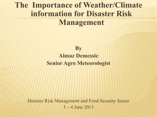 The Importance of Weather/Climate
information for Disaster Risk
Management
By
Almaz Demessie
Senior Agro Meteorologist
Disaster Risk Management and Food Security Sector
3 – 4 June 2013
 