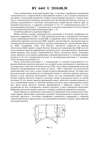 BY 6441 U 2010.08.30
3
Стенд динамических испытаний пружин (фиг. 1) включает трехфазный асинхронный
электродвигатель 1, закрепленный на неподвижной станине 2, вал 3 которого кинематиче-
ски связан с испытуемой пружиной 4, вторым концом пружина крепится к станине. Рези-
стор 5 и конденсатор 6 включены последовательно третьей фазной обмотке, резистор 7 и
катушка индуктивности 8 включены последовательно второй фазной обмотке (фиг. 2),
концевой выключатель 11 управляет контактами 9, 10 и 12 электромагнитного реле 13,
шунтирующими резисторы 5, 7, конденсатор 6 и катушку индуктивности 8 после запуска
стенда в рабочий автоколебательный режим (фиг. 2, 3).
Устройство работает следующим образом.
Фазные обмотки статора электродвигателя подключают к источнику однофазного пе-
ременного напряжения 14 (фиг. 2). При включении резистора и конденсатора последова-
тельно второй фазной обмотке статора МДС, создаваемая током этой обмотки, получается
сдвинутой во времени относительно МДС первой и третьей обмоток. Аналогично при по-
следовательном включении резистора и катушки индуктивности в третью фазную обмот-
ку, МДС, создаваемая током этой обмотки, получается сдвинутой во времени
относительно МДС первой и второй обмоток. В результате взаимодействия МДС всех об-
моток возникает круговое вращающееся магнитное поле и пусковой момент, обеспечива-
ющий вращение вала ротора электродвигателя. После достижения валом электродви-
гателя заданного угла поворота срабатывает концевой выключатель 11, который замыкает
контакты 9, 10 и 12 электромагнитного реле 13, шунтирующие резисторы 5, 7, конденса-
тор 6 и катушку индуктивности 8.
После отключения резисторов 5, 7, конденсатора 6 и катушки индуктивности 8 по
фазным обмоткам двигателя протекает ток, который создает неподвижное в пространстве,
пульсирующее с частотой сети магнитное поле. При этом в обмотке вращающегося ротора
наводится электродвижущая сила (далее по тексту - ЭДС) и протекает ток. В результате
взаимодействия этого тока с полем статора создается вращающий момент. По мере пово-
рота вала ротора электродвигателя позиционный момент от действия пружины присоеди-
ненного к валу двигателя увеличивается. После того как позиционный момент станет
больше момента двигателя, скорость последнего начнет уменьшаться вплоть до полной
остановки. В этот момент времени вращающий момент двигателя становится равным ну-
лю, а позиционный момент от действия пружины достигает своего максимального значе-
ния. Далее ротор двигателя начинает раскручиваться в обратную сторону за счет
воздействия на него позиционного момента пружины, и цикл повторяется аналогично.
Параметры испытания пружин задаются с помощью устройства управления и контроля.
Таким образом, по сравнению с известным [1], заявляемый стенд динамических испы-
таний пружин обеспечивает увеличение пускового электромагнитного момента при под-
ключении двигателя к источнику однофазного переменного напряжения и снижение
энергопотребления во время пуска из-за устранения негативного влияния токов обратной
последовательности.
Фиг. 2
 