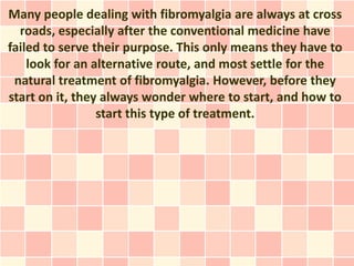 Many people dealing with fibromyalgia are always at cross
  roads, especially after the conventional medicine have
failed to serve their purpose. This only means they have to
    look for an alternative route, and most settle for the
 natural treatment of fibromyalgia. However, before they
start on it, they always wonder where to start, and how to
                 start this type of treatment.
 