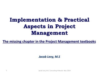 Implementation & Practical
Aspects in Project
Management
The missing chapter in the Project Management textbooks
Jacob Levy, M.S
Jacob Levy, M.S Consulting 4 Results Nov. 20141
 