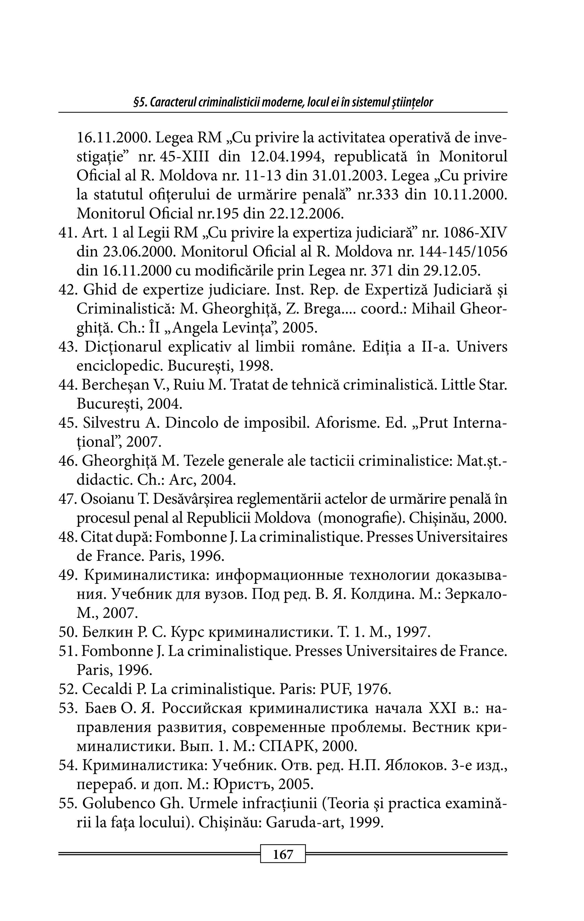 §5. Caracterul criminalisticii moderne, locul ei în sistemul ştiinţelor 
16.11.2000. Legea RM „Cu privire la activitatea operativă de inve­stigaţie” 
nr. 45-XIII din 12.04.1994, republicată în Monito­rul 
Oficial al R. Moldova nr. 11-13 din 31.01.2003. Legea „Cu pri­vire 
la statutul ofiţerului de urmărire penală” nr.333 din 10.11.2000. 
Monitorul Oficial nr.195 din 22.12.2006. 
41. Art. 1 al Legii RM „Cu privire la expertiza judiciară” nr. 1086-XIV 
din 23.06.2000. Monitorul Oficial al R. Moldova nr. 144-145/1056 
din 16.11.2000 cu modificările prin Legea nr. 371 din 29.12.05. 
42. Ghid de expertize judiciare. Inst. Rep. de Expertiză Judiciară şi 
Criminalistică: M. Gheorghiţă, Z. Brega.... coord.: Mihail Gheor­ghiţă. 
Ch.: ÎI „Angela Levinţa”, 2005. 
43. Dicţionarul explicativ al limbii române. Ediţia a II-a. Univers 
enciclopedic. Bucureşti, 1998. 
44. Bercheşan V., Ruiu M. Tratat de tehnică criminalistică. Little Star. 
Bucureşti, 2004. 
45. Silvestru A. Dincolo de imposibil. Aforisme. Ed. „Prut Interna­ţional”, 
167 
2007. 
46. Gheorghiţă M. Tezele generale ale tacticii criminalistice: Mat.şt.- 
didactic. Ch.: Arc, 2004. 
47. Osoianu T. Desăvârşirea reglementării actelor de urmărire penală în 
procesul penal al Republicii Moldova (monografie). Chişinău, 2000. 
48. Citat după: Fombonne J. La criminalistique. Presses Universitaires 
de France. Paris, 1996. 
49. Криминалистика: информационные технологии доказы­ва­ния. 
Учебник для вузов. Под ред. В. Я. Колдина. М.: Зеркало- 
М., 2007. 
50. Белкин Р. С. Курс криминалистики. T. 1. M., 1997. 
51. Fombonne J. La criminalistique. Presses Universitaires de France. 
Paris, 1996. 
52. Cecaldi P. La criminalistique. Paris: PUF, 1976. 
53. Баев О. Я. Российская криминалистика начала XXI в.: на­прав­ления 
развития, современные проблемы. Вестник кри­миналистики. 
Вып. 1. М.: СПАРК, 2000. 
54. Криминалистика: Учебник. Отв. ред. Н.П. Яблоков. 3-е изд., 
перераб. и доп. М.: Юристъ, 2005. 
55. Golubenco Gh. Urmele infracţiunii (Teoria şi practica examină­rii 
la faţa locului). Chişinău: Garuda-art, 1999. 
 
