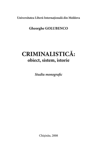 Universitatea Liberă Internaţională din Moldova 
Gheorghe Golubenco 
CRIMINALISTICĂ: 
obiect, sistem, istorie 
Studiu monografic 
Chişinău, 2008 
 