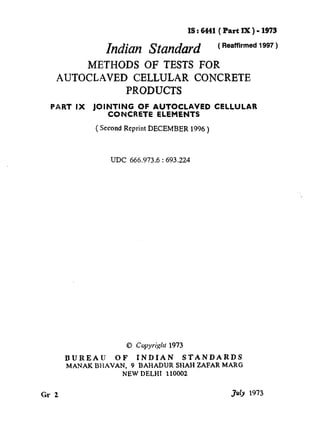IS:6441( Part IX)-1973
Indkm Standard (‘eamrme”1“7)
METHODS OF TESTS FOR
AUTOCLAVE CELLULAR CONCRETE
PRODUCTS
PART IX JOINTING OF AUTOCLAVE CELLULAR
CONCRETE ELEMENTS
( Second Reprint DECEMBER 1996)
UDC 666.973,6:693.224
@ Copyright 1973
BUREAU OF INDIAN STANDARDS
MANAK BHAVAN, 9 BAHADUR SHAH ZAFAR MARG
NEW DELHI 110002
Gr Z juty 1973
 