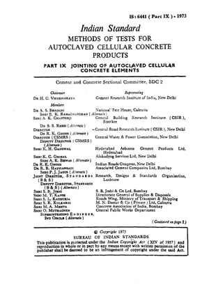 1S: 6441 ( Part IX ) = 1973
Indian Standard
METHODS OF TESTS FOR
AUTOCLAVE” CELLULAR CONCRETE
PRODUCTS
PART IX JOINTING OF AUTOCLAVE CELLULAR
CONCRETE ELEMENTS
Cement and Concrete SectionaI Committee, BDC 2
Chairman Reprrsmtin:
DR H, CL VISVRSVARAYA Cement Research Institute of India, New Delhi
Members
DR .4, S. BH.MXJRX Xationa? “rest House, Calcut~a
SHRI E. K, RAiMACH.+NDRAN( Akrzo!t )
SHRI A. K. CSSATTERJ! Central Building Research Institute ( CSIR ),
Roorkec
DR S. S. REHSI ( Alkrnsrte)
DIRECTOR -Centml Road Research Im.titute [ CSIR ), New Delhi
W R. K. GHOSH (AMmsufe )—.—
DIRECTOR (C51(IRSj’
~EPUTY DSREOTOk
(A&rrrsste)
SSSRIK. H. GANGWAL
SmwK, C. GSSOSAL
SHRSA.K.BrawAs
DR R. K. GSSOSX
@MRS )
Alternate)
DR R. R. HATTSASWADI
SHRtP.J. JAWS ( A[tsrnute)
Jo~~ i&~CSOR, ST A S D A R D S
~EPWSY DSREOTOR,SkANDARDS
(B& S ) ( Aftsrnafe )
%s1 S. B. Jossrr
Ssmr M. T. KANSE
SHRI S. L. KATSSURIA
SHRXS. R. KULKARNI
SsssssM. A. MSSHTA
SXRXO. MUTHASNK%N
SWKERINTEHSSINCJE N csI N x ER,
2ND CSROLSS( Affsrsta&)
Central Water & Power Commission, New Delhi
Hyderabad Asbestos Cement Products Ltd,
?i@derabad
AIokudyog Services Ltd, New Delhi
Indian Roads Congress, New Delhi
Associated Oement Companies Ltd, Bombay,,
Rewwzr~inoe.@s & Standards Organization,
S. B. Joshi & Co Ltd, Bombay
Directorate Gen@ of Supplies & Disposals
Roads Wing, .Mmlstry of Transport & Shipping
M. N’. Dastur & Co ( Prwate ) Ltd, Calcutta
Concrete Association of India, Bornbay
Central Public Works Department
(Continuedorrpa~e2,]
@ Copyright1973
BUREAU OF INDIAN STANDARDS
This publication is prot=$d under the fttdian COPYr%-h.IACI. ( Xlv of 1957) and
reproduction in whole or sssWt bY?nY.~ans cxcePt with .wrmn permission of the
publisher shall be deemed to be an lnfrlngcment Of copyright under the said Act.
 