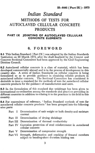 IS : 6441( Part lX ) - 1973
Indian Standard
METHODS OF TESTS FOR
AUTOCLAVED CELLULAR CONCRETE
PRODUCTS
PART IX JOINTING OF AUTOCLAVED CELLULAR
CONCRETE ELEMENTS
0. FOREWORD
0.1 This Indian Standard ( Part IX ) was adopted by the Indian Standards
Institution on 22 March 1973, after the draft finalized by the Cement and
Concrete Sectional Committee had been approved by the Civil Engineering
Division Council.
0.2 Autoclaved cellular concrete is a class of material, which has been
developed commercially abroad and is in the process of development in this
country also. A series of Indian Standards on cellular concrete is being
formulated so as to provide guidance in obtaining reliable products in
autoclaved cellular concrete. The Sectional Committee has considered it
desirable to issue a standard for the methods of tests for autoclaved cellular
concrete products for the guidance of manufacturers and users.
0.3 In the formulation of this standard due weightage has been given to
international co-ordination among the standards and practices prevailing in
different countries in addition to relating it to the practices in the field in this
country.
0.4 For’ convenience of reference, ‘ Indian Standard methods of tests for
autoclaved cellular concrete products ’ has been grouped into the following
nine parts:
Part I Determination of unit weight or bulk density and moisture
content
Part II Determination of drying shrinkage
Part III Determination of thermal conductivity
Part IV Corrosion protection of steel reinforcement in autoclaved
cellular concrete
Part V Determination of compressive strength
Part VI Strength, deformation and cracking of flexural members
subject to bending-short duration loading rest
3
.
 